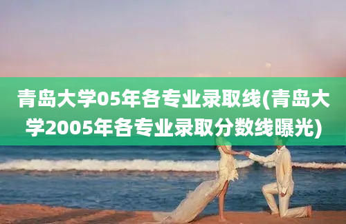 青岛大学05年各专业录取线(青岛大学2005年各专业录取分数线曝光)