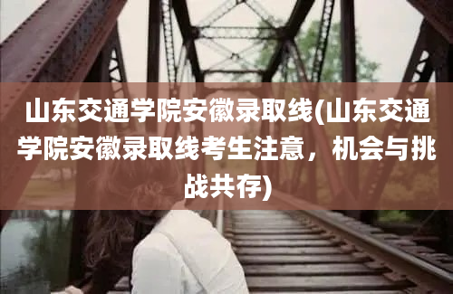 山东交通学院安徽录取线(山东交通学院安徽录取线考生注意，机会与挑战共存)