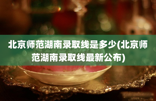 北京师范湖南录取线是多少(北京师范湖南录取线最新公布)