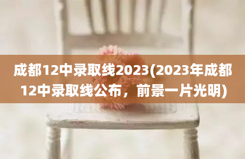 成都12中录取线2023(2023年成都12中录取线公布，前景一片光明)