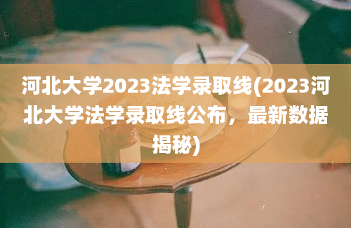 河北大学2023法学录取线(2023河北大学法学录取线公布，最新数据揭秘)