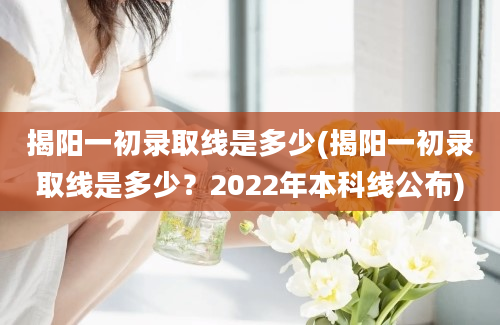 揭阳一初录取线是多少(揭阳一初录取线是多少？2022年本科线公布)