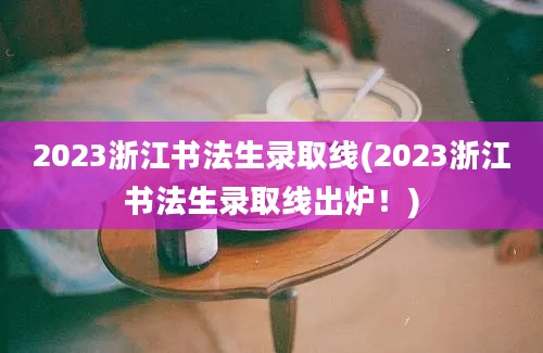 2023浙江书法生录取线(2023浙江书法生录取线出炉！)