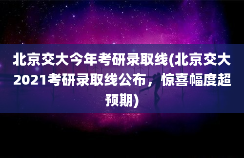 北京交大今年考研录取线(北京交大2021考研录取线公布，惊喜幅度超预期)