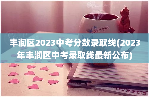 丰润区2023中考分数录取线(2023年丰润区中考录取线最新公布)