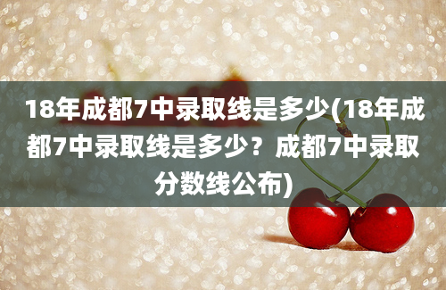 18年成都7中录取线是多少(18年成都7中录取线是多少？成都7中录取分数线公布)