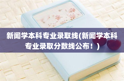 新闻学本科专业录取线(新闻学本科专业录取分数线公布！)