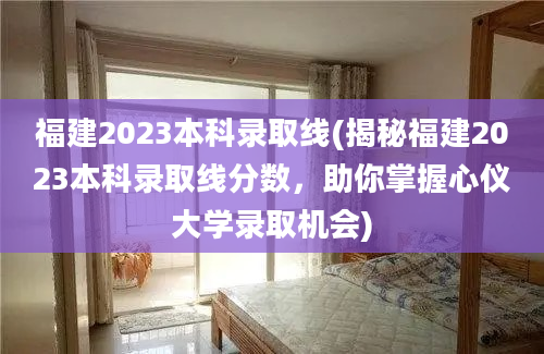 福建2023本科录取线(揭秘福建2023本科录取线分数，助你掌握心仪大学录取机会)