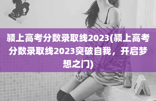 颍上高考分数录取线2023(颍上高考分数录取线2023突破自我，开启梦想之门)