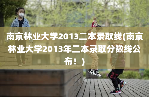 南京林业大学2013二本录取线(南京林业大学2013年二本录取分数线公布！)