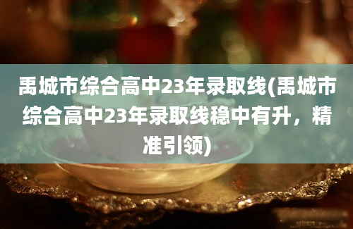 禹城市综合高中23年录取线(禹城市综合高中23年录取线稳中有升，精准引领)