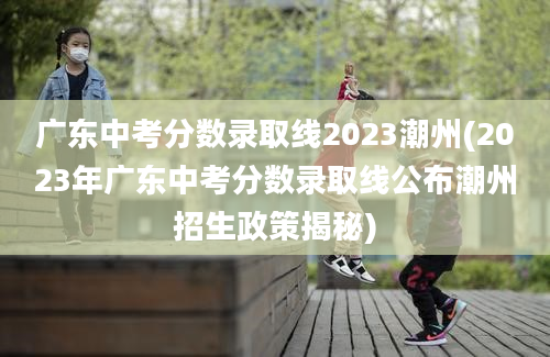 广东中考分数录取线2023潮州(2023年广东中考分数录取线公布潮州招生政策揭秘)