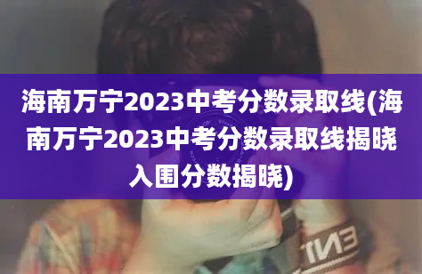 海南万宁2023中考分数录取线(海南万宁2023中考分数录取线揭晓入围分数揭晓)