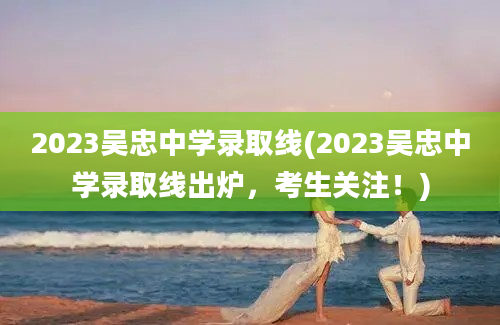 2023吴忠中学录取线(2023吴忠中学录取线出炉，考生关注！)