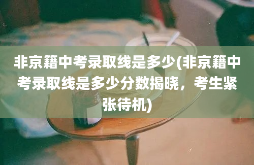 非京籍中考录取线是多少(非京籍中考录取线是多少分数揭晓，考生紧张待机)