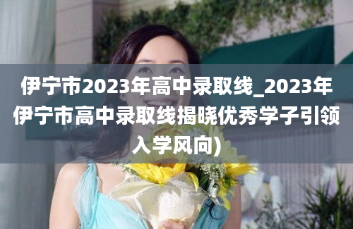 伊宁市2023年高中录取线_2023年伊宁市高中录取线揭晓优秀学子引领入学风向)