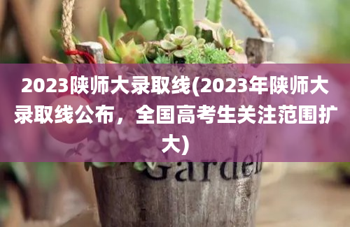 2023陕师大录取线(2023年陕师大录取线公布，全国高考生关注范围扩大)