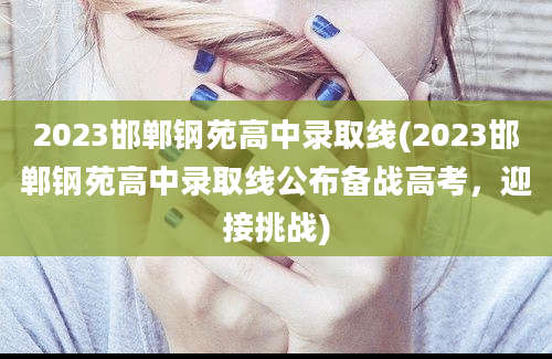 2023邯郸钢苑高中录取线(2023邯郸钢苑高中录取线公布备战高考，迎接挑战)