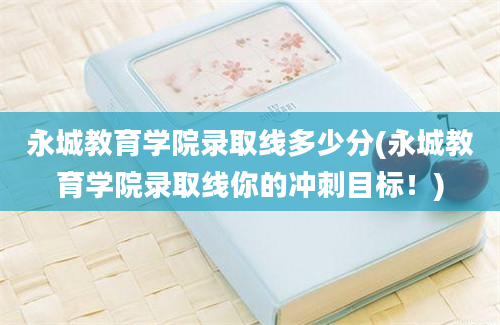 永城教育学院录取线多少分(永城教育学院录取线你的冲刺目标！)