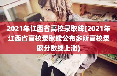 2021年江西省高校录取线(2021年江西省高校录取线公布多所高校录取分数线上涨)