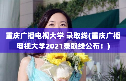 重庆广播电视大学 录取线(重庆广播电视大学2021录取线公布！)