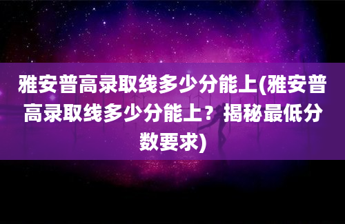 雅安普高录取线多少分能上(雅安普高录取线多少分能上？揭秘最低分数要求)