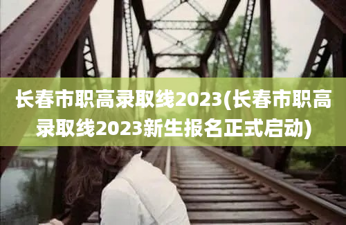 长春市职高录取线2023(长春市职高录取线2023新生报名正式启动)