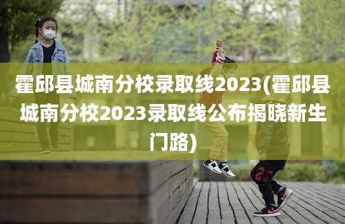 霍邱县城南分校录取线2023(霍邱县城南分校2023录取线公布揭晓新生门路)