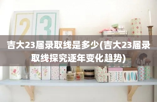 吉大23届录取线是多少(吉大23届录取线探究逐年变化趋势)