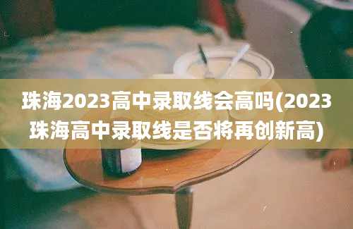 珠海2023高中录取线会高吗(2023珠海高中录取线是否将再创新高)