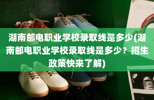 湖南邮电职业学校录取线是多少(湖南邮电职业学校录取线是多少？招生政策快来了解)