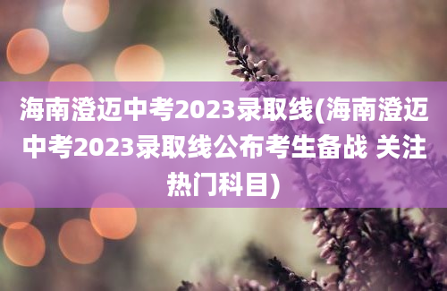 海南澄迈中考2023录取线(海南澄迈中考2023录取线公布考生备战 关注热门科目)