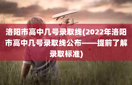 洛阳市高中几号录取线(2022年洛阳市高中几号录取线公布——提前了解录取标准)