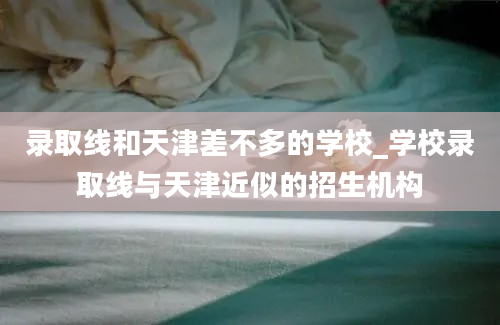 录取线和天津差不多的学校_学校录取线与天津近似的招生机构