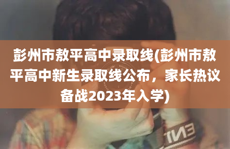 彭州市敖平高中录取线(彭州市敖平高中新生录取线公布，家长热议备战2023年入学)