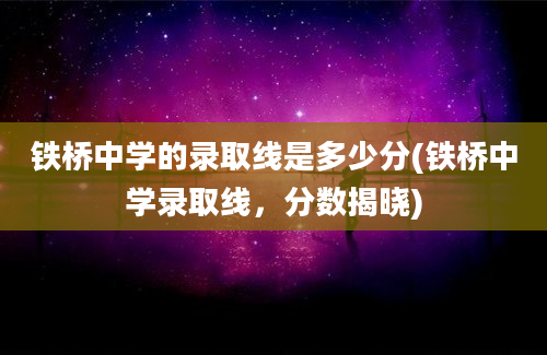 铁桥中学的录取线是多少分(铁桥中学录取线，分数揭晓)