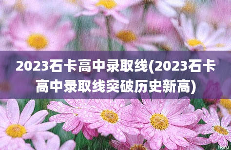 2023石卡高中录取线(2023石卡高中录取线突破历史新高)