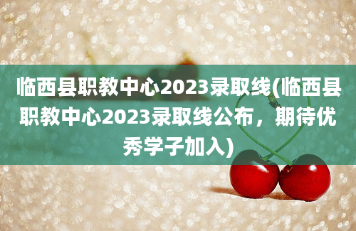 临西县职教中心2023录取线(临西县职教中心2023录取线公布，期待优秀学子加入)