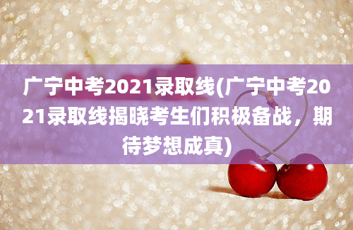 广宁中考2021录取线(广宁中考2021录取线揭晓考生们积极备战，期待梦想成真)