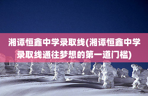 湘谭恒鑫中学录取线(湘谭恒鑫中学录取线通往梦想的第一道门槛)