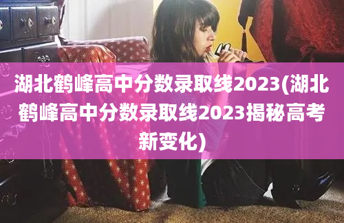 湖北鹤峰高中分数录取线2023(湖北鹤峰高中分数录取线2023揭秘高考新变化)