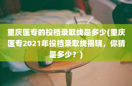 重庆医专的投档录取线是多少(重庆医专2021年投档录取线揭晓，你猜是多少？)