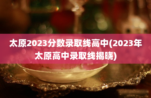 太原2023分数录取线高中(2023年太原高中录取线揭晓)
