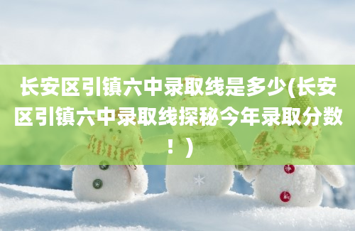 长安区引镇六中录取线是多少(长安区引镇六中录取线探秘今年录取分数！)