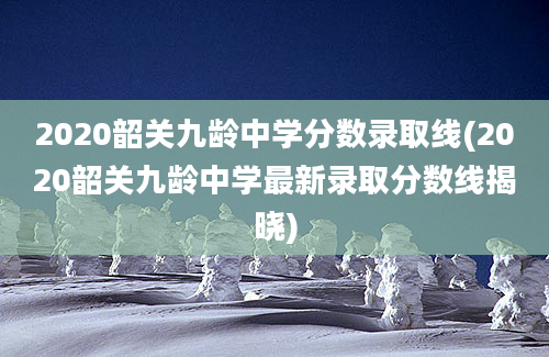 2020韶关九龄中学分数录取线(2020韶关九龄中学最新录取分数线揭晓)