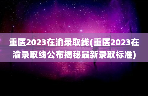 重医2023在渝录取线(重医2023在渝录取线公布揭秘最新录取标准)