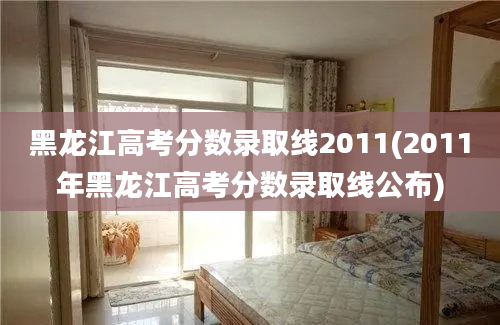 黑龙江高考分数录取线2011(2011年黑龙江高考分数录取线公布)