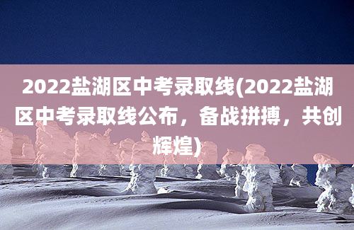 2022盐湖区中考录取线(2022盐湖区中考录取线公布，备战拼搏，共创辉煌)