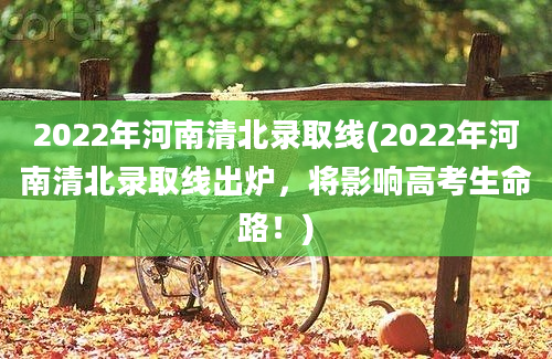 2022年河南清北录取线(2022年河南清北录取线出炉，将影响高考生命路！)