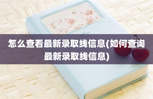 怎么查看最新录取线信息(如何查询最新录取线信息)